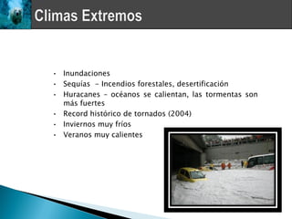 • Inundaciones
• Sequías - Incendios forestales, desertificación
• Huracanes – océanos se calientan, las tormentas son
  más fuertes
• Record histórico de tornados (2004)
• Inviernos muy fríos
• Veranos muy calientes
 