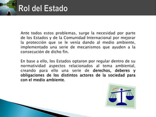 Ante todos estos problemas, surge la necesidad por parte
de los Estados y de la Comunidad Internacional por mejorar
la protección que se le venía dando al medio ambiente,
implementado una serie de mecanismos que ayuden a la
consecución de dicho fin.

En base a ello, los Estados optaron por regular dentro de su
normatividad aspectos relacionados al tema ambiental,
creando para ello una serie de derechos, deberes y
obligaciones de los distintos actores de la sociedad para
con el medio ambiente.
 