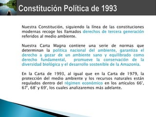 Nuestra Constitución, siguiendo la línea de las constituciones
modernas recoge los llamados derechos de tercera generación
referidos al medio ambiente.

Nuestra Carta Magna contiene una serie de normas que
determinan la política nacional del ambiente, garantiza el
derecho a gozar de un ambiente sano y equilibrado como
derecho fundamental,        promueve la conservación de la
diversidad biológica y el desarrollo sostenible de la Amazonia.

En la Carta de 1993, al igual que en la Carta de 1979, la
protección del medio ambiente y los recursos naturales están
regulados dentro del régimen económico en los artículos 66°,
67°, 68° y 69°, los cuales analizaremos más adelante.
 