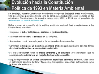 Sin embargo, nuestra Constitución no siempre recogió los preceptos antes mencionados,
sino que ello fue producto de una serie de cambios constitucionales que se dieron en las
principales Constituciones de América Latina entre 1972 y 1999 con el propósito de
“enverdercer las leyes fundamentales”.

Dicho proceso de evolución de la política ambiental nacional llevó a replantearse a los
Estados la necesidad de:

• Establecer el deber del Estado de proteger el medio ambiente.

• Extender dicho deber a la sociedad en su conjunto.

• Se autorizan restricciones al ejercicio de los derechos fundamentales

• Comenzar a incorporar un derecho a un medio ambiente apropiado junto con los demás
  derechos fundamentales y a garantizar su ejercicio.

• Se inicia vinculación entre el medio ambiente y el desarrollo prescribiéndose que la
  economía debe orientarse a un modelo de desarrollo sostenible.

• Regular la protección de ciertos componentes específicos del medio ambiente, tales como
  el patrimonio genético, la flora y fauna silvestre, regiones específicas del territorio como
  la Amazonía, entre otras.
 