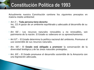 Actualmente nuestra Constitución contiene los siguientes preceptos en
materia medio ambiental:

• Art 2°.- Toda persona tiene derecho:
  Inc. 22) A gozar de un ambiente equilibrado y adecuado al desarrollo de su
  vida.

• Art 66°.- Los recursos naturales renovables y no renovables, son
  patrimonio de la nación. El Estado es soberano en su aprovechamiento.

• Art 67°.- El Estado determina la política nacional del ambiente. Promueve el
  uso sostenible de sus recursos naturales.

• Art. 68°.- El Estado está obligado a promover la conservación de la
  diversidad biológica y de las áreas naturales protegidas.

• Art. 69°.- El Estado promueve el desarrollo sostenible de la Amazonía con
  una legislación adecuada.
 