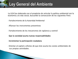 La LGA fue elaborada con el propósito de articular la política ambiental con la
economía y la vida social, buscando la consecución de los siguientes fines:

•   Fortalecimiento de la Autoridad Ambiental

•   Afianzar los instrumentos preventivos

•   Fortalecimiento de los mecanismos de vigilancia y control

•   Que la sociedad asuma nuevas responsabilidades

•   Incrementar la participación ciudadana

•   Orientar al capital a efectos de que éste asuma los costos ambientales de
    sus propias actividades.
 
