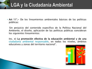 • Art 11°.- De los lineamientos ambientales básicos de las políticas
  públicas:

  Sin perjuicio del contenido específico de la Política Nacional del
 Ambiente, el diseño, aplicación de las políticas públicas consideran
 los siguientes lineamientos:

 Inc. e) La promoción efectiva de la educación ambiental y de una
 ciudadanía ambiental responsable, en todos los niveles, ámbitos
 educativos y zonas del territorio nacional”.
 