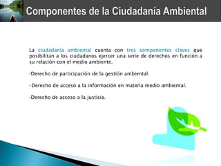 La ciudadanía ambiental cuenta con tres componentes claves que
posibilitan a los ciudadanos ejercer una serie de derechos en función a
su relación con el medio ambiente.

•Derecho de participación de la gestión ambiental.

• Derecho de acceso a la información en materia medio ambiental.

•Derecho de acceso a la justicia.
 