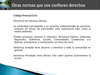 • Código Procesal Civil.-

-Patrocinio de Intereses difusos.

-Su titularidad corresponde a un conjunto indeterminado de personas,
  respecto de bienes de inestimable valor patrimonial tales como el
  medio ambiente.

-Pueden promover acciones o intervenir: Ministerio Público, Gobiernos
  Regionales, Gobiernos Locales, Comunidades Campesinas y/o
  Nativas, asociaciones o instituciones sin fines de lucro.

-Sentencia fundada tiene alcances y beneficia a toda la comunidad en
  general.

-Sentencia infundada tiene efectos sólo sobre quienes promovieron la
  acción.
 