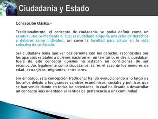Concepción Clásica.-

Tradicionalmente, el concepto de ciudadanía se podía definir como un
estatus jurídico mediante el cual el ciudadano adquiría una serie de derechos
y deberes como individuo, así como la facultad para actuar en la vida
colectiva de un Estado.

Ser ciudadano tenía que ver básicamente con los derechos reconocidos por
los aparatos estatales a quienes nacieron en un territorio, es decir, quedaban
fuera de este concepto quienes no estaban en condiciones de ser
reconocidos legalmente como ciudadanos, tal es el caso de los menores de
edad, extranjeros, migrantes, entre otros.

Sin embargo, esta concepción tradicional ha ido evolucionando a lo largo de
los años debido a los grandes cambios económicos, sociales y políticos que
se han venido dando en todas las sociedades, lo cual ha llevado a desarrollar
un concepto más orientado al sentido de pertenencia a una comunidad.
 