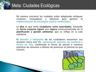 Meta: Ciudades Ecológicas

  De manera creciente las ciudades están adoptando enfoques
  creativos, innovadores y efectivos para generar la
  implementación de estrategias urbano-ambientales.

  La idea es que tanto ciudadanos como autoridades, actuando
  en forma conjunta logren una mejora institucionalizada de la
  planificación y gestión ambiental, que se refleje en la vida
  cotidiana.

  Es derecho y obligación de los ciudadanos encaminar sus
  acciones hacia este fin, reorientando patrones de conducta y
  estilos de vida, cambiando la forma de pensar y nuestras
  practicas de consumo a efectos de preservar el entorno en que
  vivimos.
 