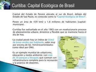 Curitiba: Capital Ecológica de Brasil
•Capital del Estado de Paraná ubicada al sur de Brasil, debajo del
 Estado de Sao Paulo, es conocida como la “Capital Ecológica de Brasil”.

•Posee un área de 439 km2 y 1.8 millones de habitantes (capital/
 municipio).

•Curitiba fue rediseñada en el año 1965 con un revolucionario proceso
 de planeamiento urbano, dinámico y flexible que se mantiene hasta el
 día de hoy.

•La ciudad posee hoy un índice de 55m2
 de áreas verdes por habitante, valor muy
 por encima de los 16m2recomendados
 como ideal por ONU.

•Es un ejemplo mundial de urbanismo,
 educación y medio ambiente, con más
 de 30 parques y bosques que cuentan con
 infraestructura completa para la recreación
 y la práctica de deportes.
 