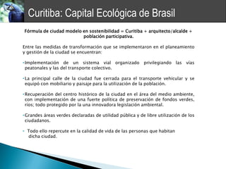 Curitiba: Capital Ecológica de Brasil
Fórmula de ciudad modelo en sostenibilidad = Curitiba + arquitecto/alcalde +
                         población participativa.

Entre las medidas de transformación que se implementaron en el planeamiento
y gestión de la ciudad se encuentran:

• Implementación de un sistema vial organizado            privilegiando las    vías
  peatonales y las del transporte colectivo.

• La principal calle de la ciudad fue cerrada para el transporte vehicular y se
  equipó con mobiliario y paisaje para la utilización de la población.

• Recuperación del centro histórico de la ciudad en el área del medio ambiente,
  con implementación de una fuerte política de preservación de fondos verdes,
  ríos; todo protegido por la una innovadora legislación ambiental.

• Grandes áreas verdes declaradas de utilidad pública y de libre utilización de los
  ciudadanos.

• Todo ello repercute en la calidad de vida de las personas que habitan
  dicha ciudad.
 