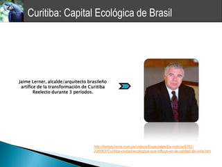 Curitiba: Capital Ecológica de Brasil




Jaime Lerner, alcalde/arquitecto brasileño
 artífice de la transformación de Curitiba
        Reelecto durante 3 períodos.




                                   http://terratv.terra.com.pe/videos/Especiales/Es-noticia/5762-
                                   226063/Curitiba-ciudad-ecologica-que-influye-en-la-calidad-de-vida.htm
 