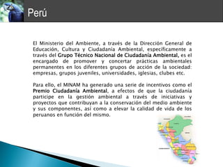 Perú

 El Ministerio del Ambiente, a través de la Dirección General de
 Educación, Cultura y Ciudadanía Ambiental, específicamente a
 través del Grupo Técnico Nacional de Ciudadanía Ambiental, es el
 encargado de promover y concertar prácticas ambientales
 permanentes en los diferentes grupos de acción de la sociedad:
 empresas, grupos juveniles, universidades, iglesias, clubes etc.

 Para ello, el MINAM ha generado una serie de incentivos como el
 Premio Ciudadanía Ambiental, a efectos de que la ciudadanía
 participe en la gestión ambiental a través de iniciativas y
 proyectos que contribuyan a la conservación del medio ambiente
 y sus componentes, así como a elevar la calidad de vida de los
 peruanos en función del mismo.
 