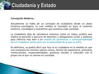Concepción Moderna.-

Actualmente se habla de un concepto de ciudadanía desde un plano
histórico-sociológico, lo cual moldea el concepto en base al contexto
histórico, sociológico y económico que atraviesa cada sociedad.

La ciudadanía deja de concebirse entonces como un status jurídico que
implica la posición y ejercicio de derechos y obligaciones civiles y políticos
para referirse más bien a un sentido de pertinencia y corresponsabilidad
que el ciudadano sienta para con la comunidad de la que es parte.

En definitiva, se podría decir que hoy se es ciudadano en la medida en que
uno comparta los mismos valores cívicos, formas de organizarse, principios
institucionales, responsabilidades, prácticas sociales y culturales con el
grupo con el que se convive en sociedad.
 