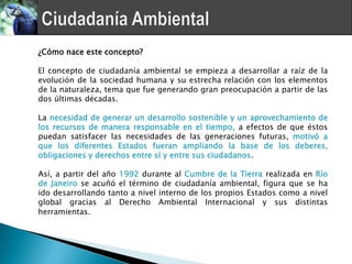 ¿Cómo nace este concepto?

El concepto de ciudadanía ambiental se empieza a desarrollar a raíz de la
evolución de la sociedad humana y su estrecha relación con los elementos
de la naturaleza, tema que fue generando gran preocupación a partir de las
dos últimas décadas.

La necesidad de generar un desarrollo sostenible y un aprovechamiento de
los recursos de manera responsable en el tiempo, a efectos de que éstos
puedan satisfacer las necesidades de las generaciones futuras, motivó a
que los diferentes Estados fueran ampliando la base de los deberes,
obligaciones y derechos entre sí y entre sus ciudadanos.

Así, a partir del año 1992 durante al Cumbre de la Tierra realizada en Río
de Janeiro se acuñó el término de ciudadanía ambiental, figura que se ha
ido desarrollando tanto a nivel interno de los propios Estados como a nivel
global gracias al Derecho Ambiental Internacional y sus distintas
herramientas.
 