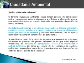 ¿Qué es ciudadanía ambiental?

El término ciudadanía ambiental busca tender puentes de participación
activa y responsable entre la ciudadanía y el Estado a efectos de generar
una serie de iniciativas en post del desarrollo, conservación y la gestión del
medio ambiente.

Ciudadanía Ambiental es el ejercicio de los derechos y deberes ambientales
asumidos por los ciudadanos al tomar conciencia de la responsabilidad que
tienen por vivir en un ambiente y sociedad determinados, con los que se
identifican y desarrollan sentimientos de pertenencia.

Se manifiesta a través de la participación activa y responsable en la toma de
decisiones en procesos de gestión ambiental en los que cobra especial
importancia los derechos de participación, acceso a la información y
justicia ambiental, así como por medio de la realización de prácticas
ambientales adecuadas a partir de los diferentes roles que desempeñan los
distintos actores dentro de la sociedad*



                                                            *Fuente MINAM 2011
 