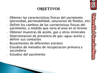 o Obtener las caracteristicas fisicas del yacimiento
(porosidad, permeabilidad, saturacion de fluidos, etc)
o Definir los cambios de las carcteristicas fisicas del
yacimiento, a medida que varia el area en el mismo
o Obtener muestras de aceite, gas y otros minerales
o Determinacion de presencia de gas-agua-aceite y
definir sus contactos
o Buzamientos de diferentes estratos
o Estudios de metodos de recuperacion primaria y
secundaria
o Estudios del yacimiento
 