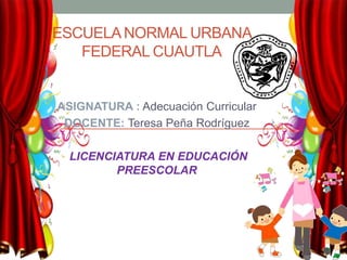 ESCUELANORMAL URBANA
FEDERAL CUAUTLA
ASIGNATURA : Adecuación Curricular
DOCENTE: Teresa Peña Rodríguez
LICENCIATURA EN EDUCACIÓN
PREESCOLAR
 