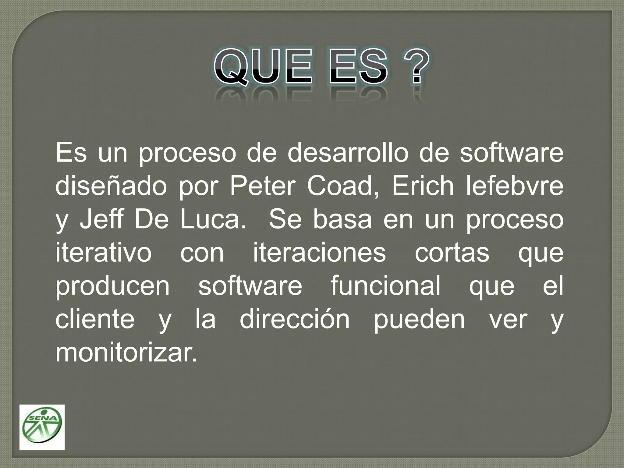 QUE ES ?Es un proceso de desarrollo de software diseñado por Peter Coad, Erich lefebvre y Jeff De Luca. Se basa en un proceso iterativo con iteraciones cortas que producen software funcional que el cliente y la dirección pueden ver y monitorizar.