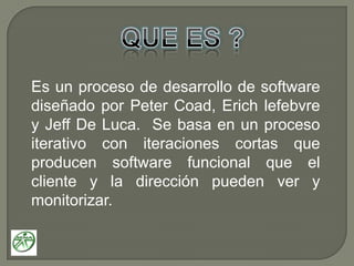 QUE ES ?Es un proceso de desarrollo de software diseñado por Peter Coad, Erich lefebvre y Jeff De Luca.  Se basa en un proceso iterativo con iteraciones cortas que producen software funcional que el cliente y la dirección pueden ver y monitorizar.