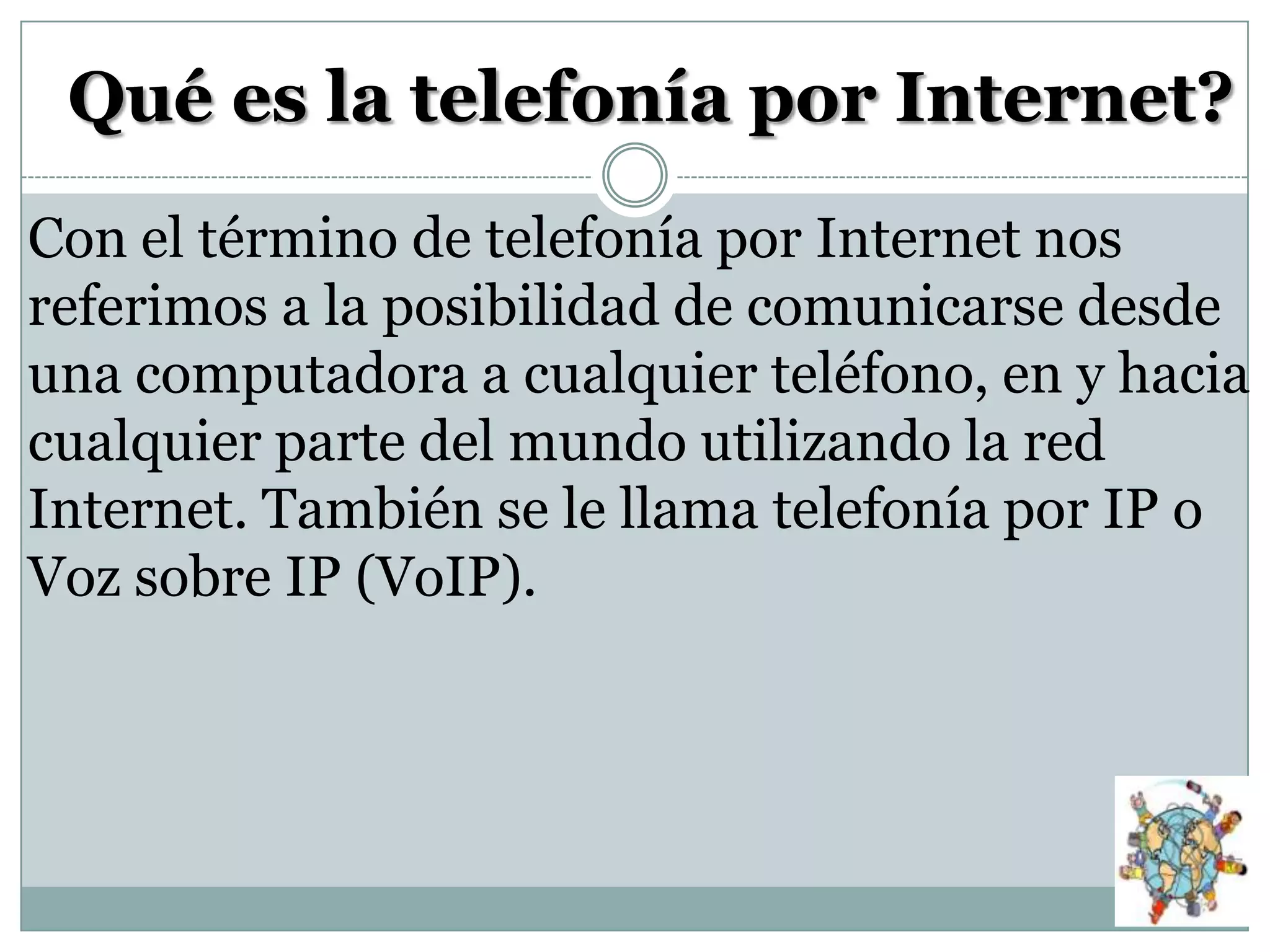 Qué es la telefonía por Internet?
Con el término de telefonía por Internet nos
referimos a la posibilidad de comunicarse desde
una computadora a cualquier teléfono, en y hacia
cualquier parte del mundo utilizando la red
Internet. También se le llama telefonía por IP o
Voz sobre IP (VoIP).

 