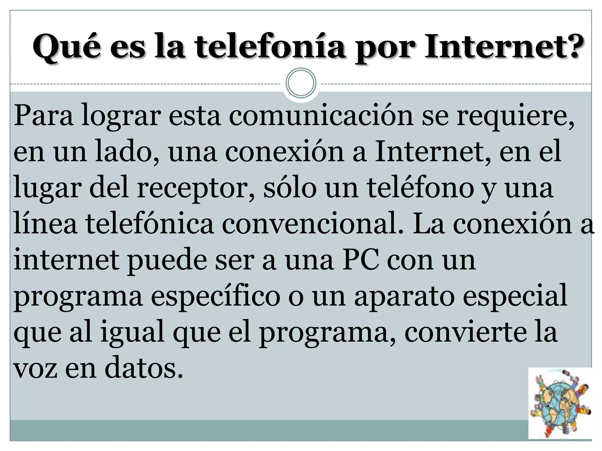 Qué es la telefonía por Internet?
Para lograr esta comunicación se requiere,
en un lado, una conexión a Internet, en el
lugar del receptor, sólo un teléfono y una
línea telefónica convencional. La conexión a
internet puede ser a una PC con un
programa específico o un aparato especial
que al igual que el programa, convierte la
voz en datos.

 