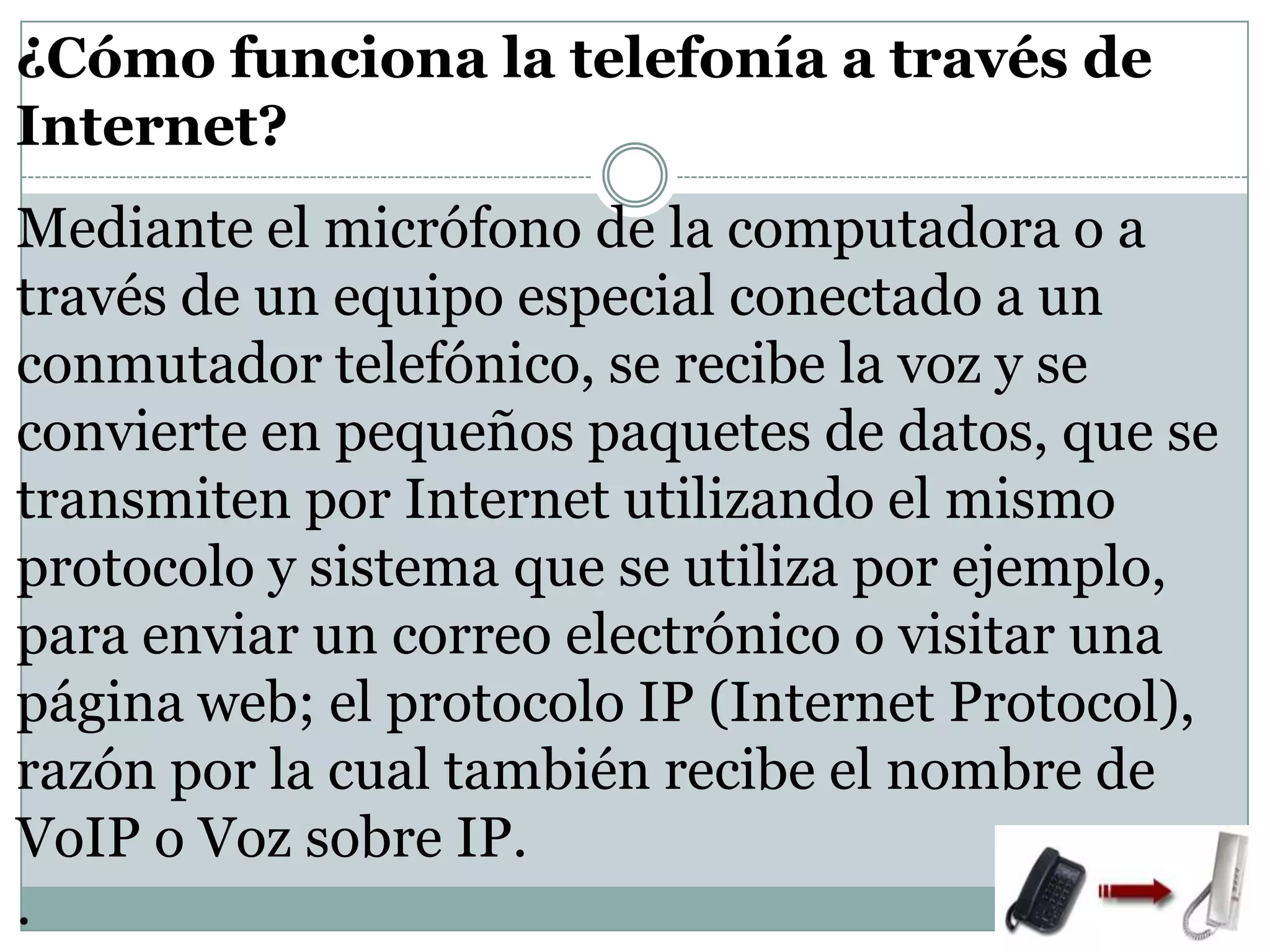¿Cómo funciona la telefonía a través de
Internet?
Mediante el micrófono de la computadora o a
través de un equipo especial conectado a un
conmutador telefónico, se recibe la voz y se
convierte en pequeños paquetes de datos, que se
transmiten por Internet utilizando el mismo
protocolo y sistema que se utiliza por ejemplo,
para enviar un correo electrónico o visitar una
página web; el protocolo IP (Internet Protocol),
razón por la cual también recibe el nombre de
VoIP o Voz sobre IP.
.

 