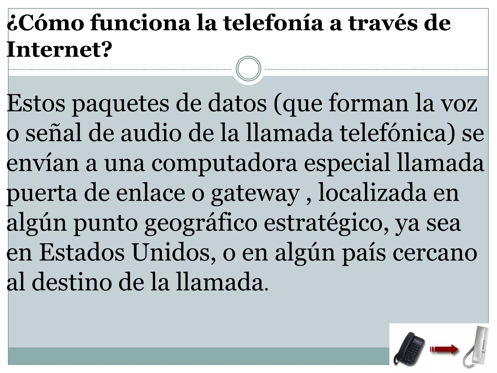 ¿Cómo funciona la telefonía a través de
Internet?

Estos paquetes de datos (que forman la voz
o señal de audio de la llamada telefónica) se
envían a una computadora especial llamada
puerta de enlace o gateway , localizada en
algún punto geográfico estratégico, ya sea
en Estados Unidos, o en algún país cercano
al destino de la llamada.

 