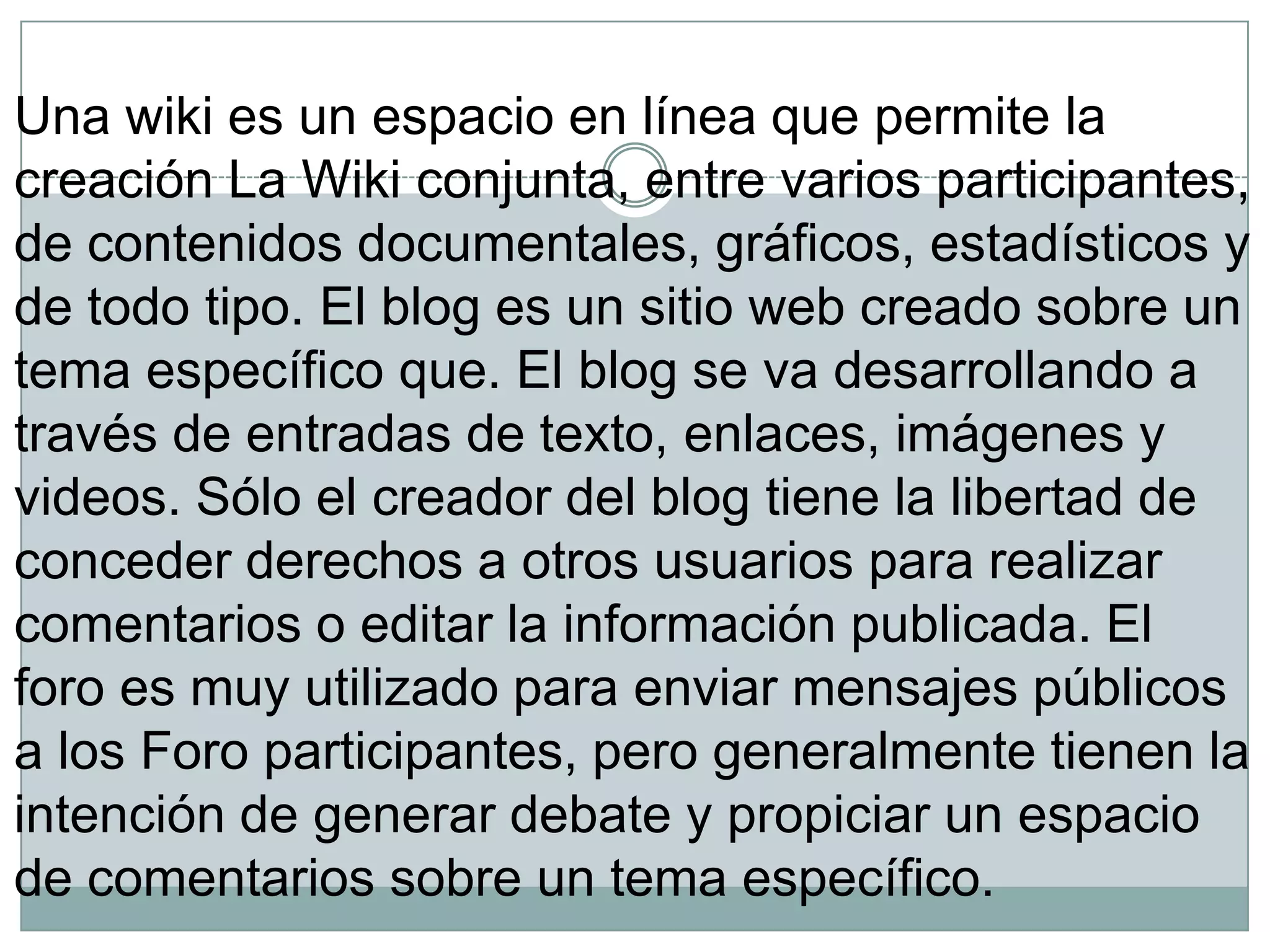 Una wiki es un espacio en línea que permite la
creación La Wiki conjunta, entre varios participantes,
de contenidos documentales, gráficos, estadísticos y
de todo tipo. El blog es un sitio web creado sobre un
tema específico que. El blog se va desarrollando a
través de entradas de texto, enlaces, imágenes y
videos. Sólo el creador del blog tiene la libertad de
conceder derechos a otros usuarios para realizar
comentarios o editar la información publicada. El
foro es muy utilizado para enviar mensajes públicos
a los Foro participantes, pero generalmente tienen la
intención de generar debate y propiciar un espacio
de comentarios sobre un tema específico.

 