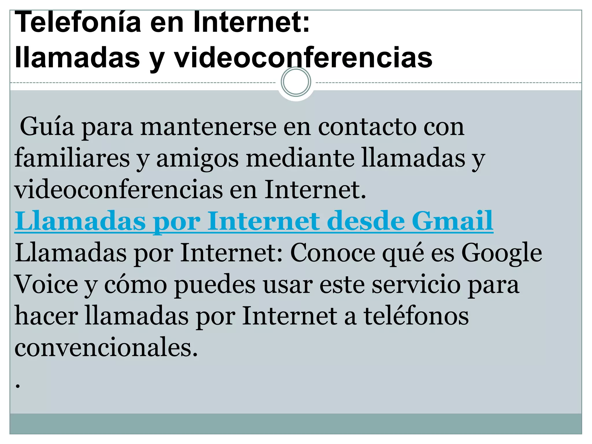 Telefonía en Internet:
llamadas y videoconferencias
Guía para mantenerse en contacto con
familiares y amigos mediante llamadas y
videoconferencias en Internet.
Llamadas por Internet desde Gmail
Llamadas por Internet: Conoce qué es Google
Voice y cómo puedes usar este servicio para
hacer llamadas por Internet a teléfonos
convencionales.
.

 
