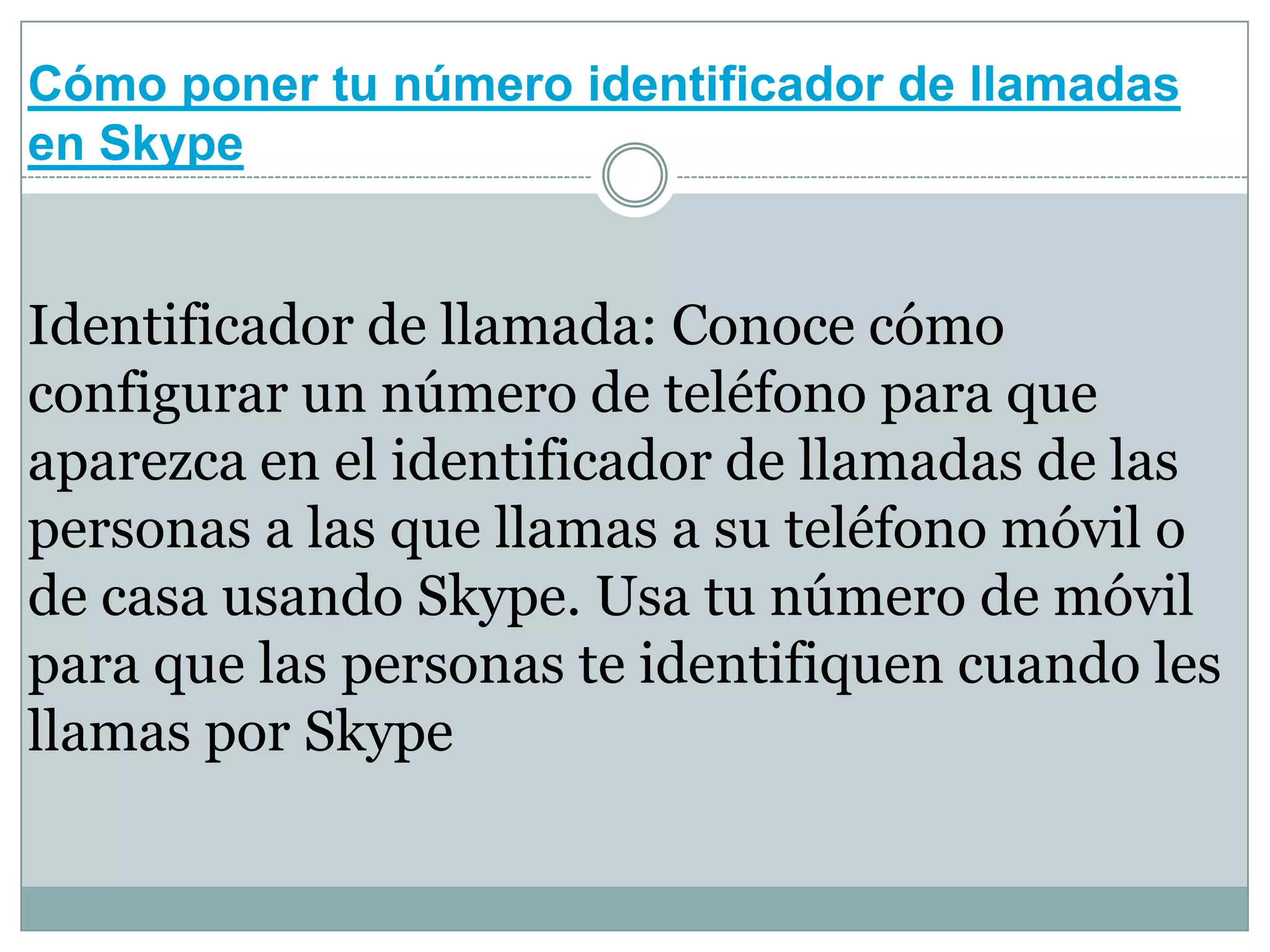 Cómo poner tu número identificador de llamadas
en Skype

Identificador de llamada: Conoce cómo
configurar un número de teléfono para que
aparezca en el identificador de llamadas de las
personas a las que llamas a su teléfono móvil o
de casa usando Skype. Usa tu número de móvil
para que las personas te identifiquen cuando les
llamas por Skype

 