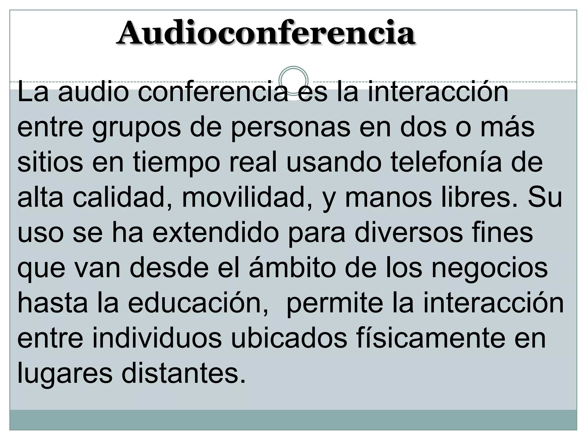 Audioconferencia
La audio conferencia es la interacción
entre grupos de personas en dos o más
sitios en tiempo real usando telefonía de
alta calidad, movilidad, y manos libres. Su
uso se ha extendido para diversos fines
que van desde el ámbito de los negocios
hasta la educación, permite la interacción
entre individuos ubicados físicamente en
lugares distantes.

 