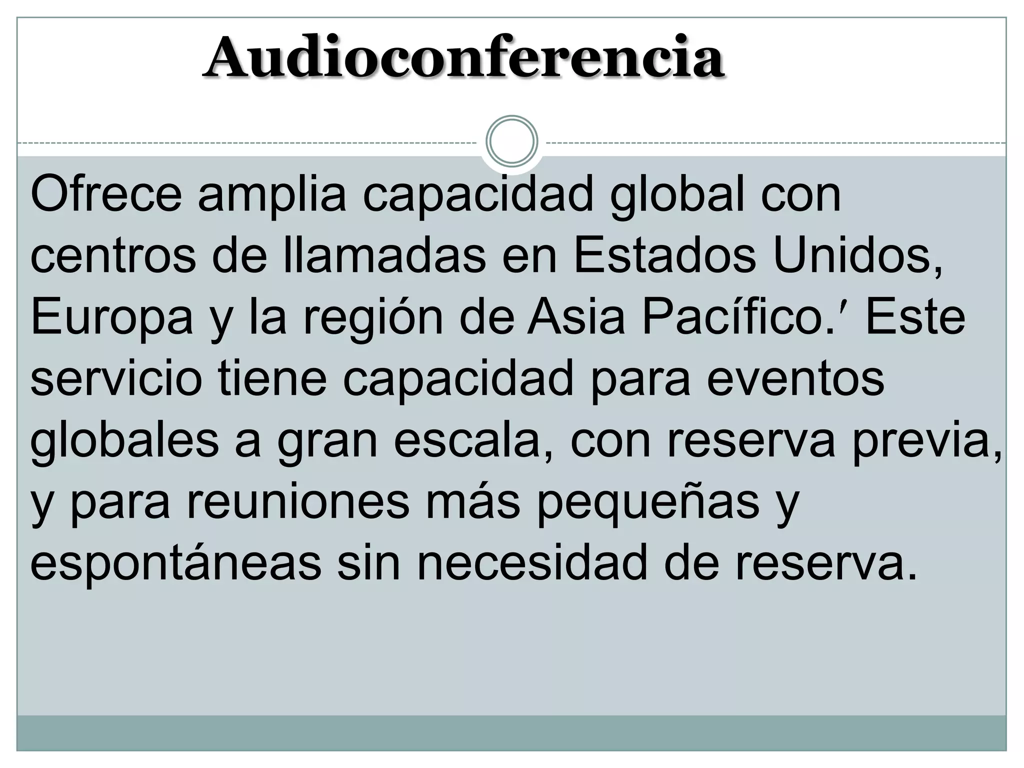 Audioconferencia
Ofrece amplia capacidad global con
centros de llamadas en Estados Unidos,
Europa y la región de Asia Pacífico. Este
servicio tiene capacidad para eventos
globales a gran escala, con reserva previa,
y para reuniones más pequeñas y
espontáneas sin necesidad de reserva.

 