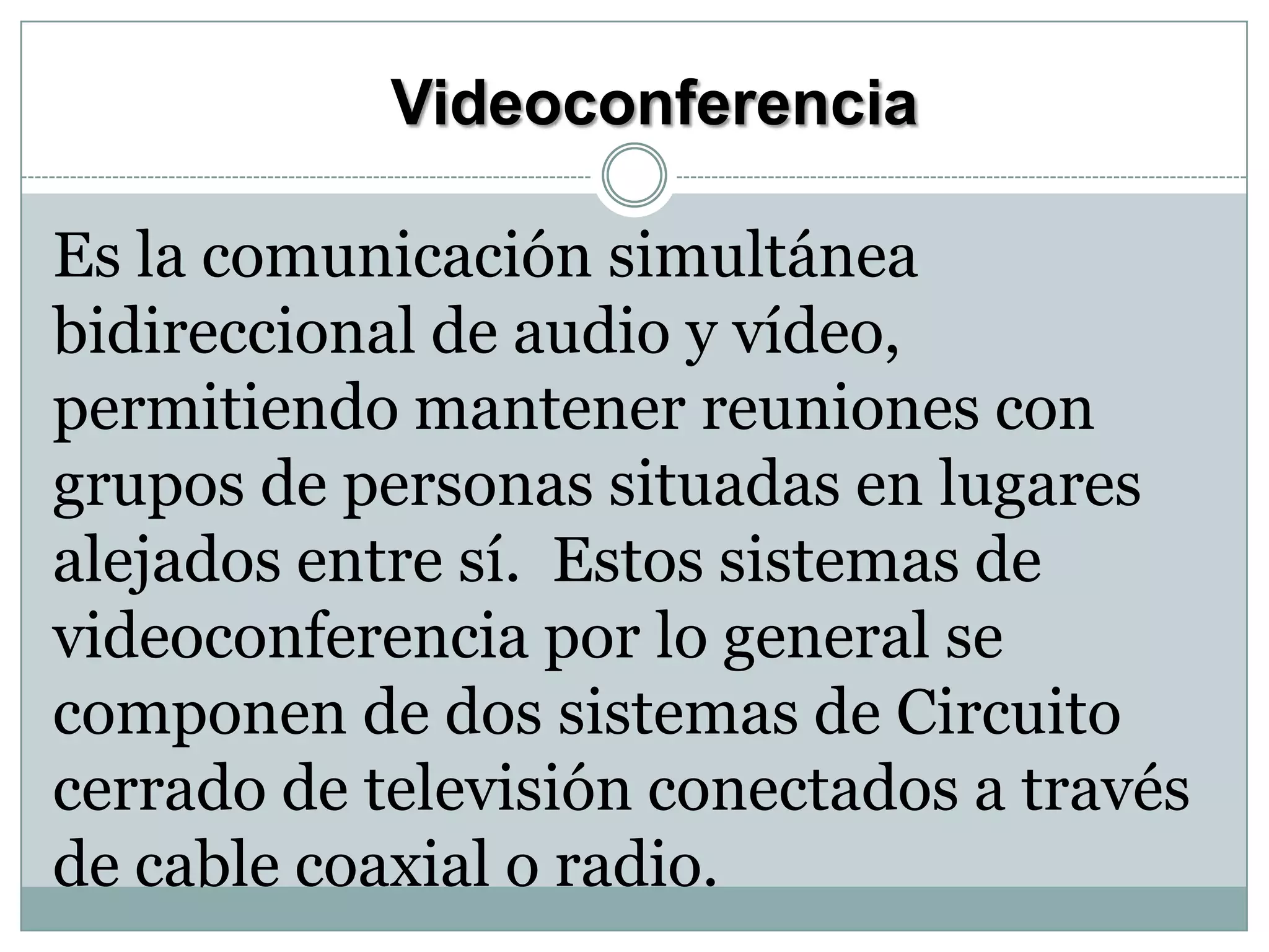 Videoconferencia
Es la comunicación simultánea
bidireccional de audio y vídeo,
permitiendo mantener reuniones con
grupos de personas situadas en lugares
alejados entre sí. Estos sistemas de
videoconferencia por lo general se
componen de dos sistemas de Circuito
cerrado de televisión conectados a través
de cable coaxial o radio.

 