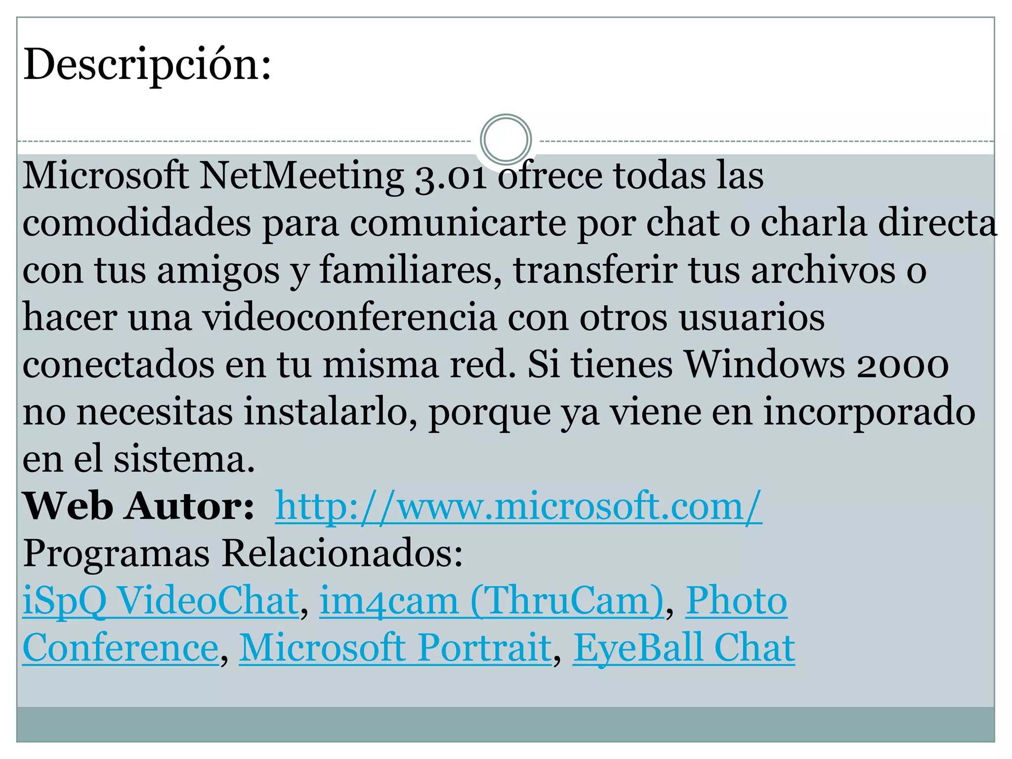 Descripción:
Microsoft NetMeeting 3.01 ofrece todas las
comodidades para comunicarte por chat o charla directa
con tus amigos y familiares, transferir tus archivos o
hacer una videoconferencia con otros usuarios
conectados en tu misma red. Si tienes Windows 2000
no necesitas instalarlo, porque ya viene en incorporado
en el sistema.
Web Autor: http://www.microsoft.com/
Programas Relacionados:
iSpQ VideoChat, im4cam (ThruCam), Photo
Conference, Microsoft Portrait, EyeBall Chat

 
