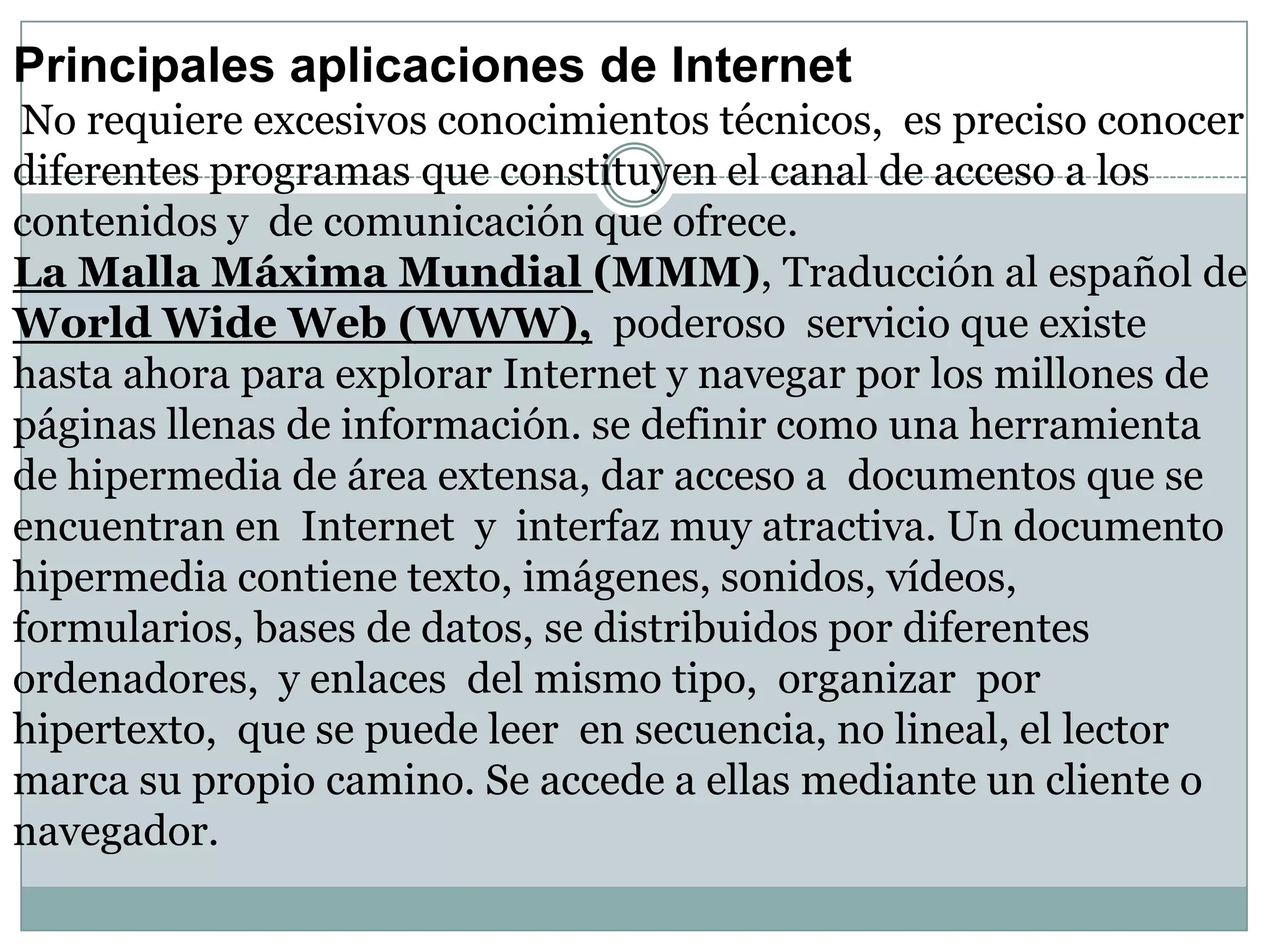 Principales aplicaciones de Internet
No requiere excesivos conocimientos técnicos, es preciso conocer
diferentes programas que constituyen el canal de acceso a los
contenidos y de comunicación que ofrece.
La Malla Máxima Mundial (MMM), Traducción al español de
World Wide Web (WWW), poderoso servicio que existe
hasta ahora para explorar Internet y navegar por los millones de
páginas llenas de información. se definir como una herramienta
de hipermedia de área extensa, dar acceso a documentos que se
encuentran en Internet y interfaz muy atractiva. Un documento
hipermedia contiene texto, imágenes, sonidos, vídeos,
formularios, bases de datos, se distribuidos por diferentes
ordenadores, y enlaces del mismo tipo, organizar por
hipertexto, que se puede leer en secuencia, no lineal, el lector
marca su propio camino. Se accede a ellas mediante un cliente o
navegador.

 