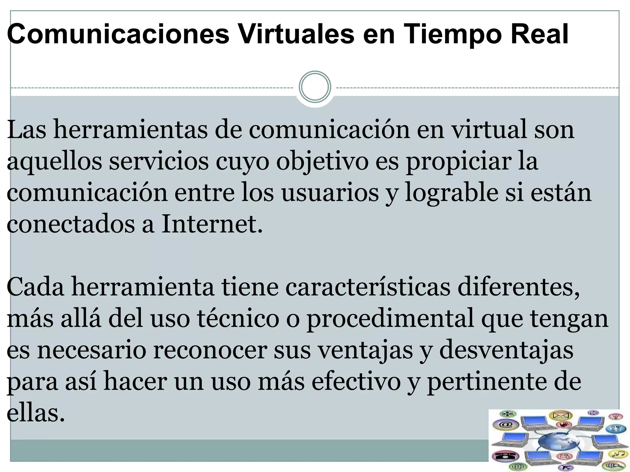 Comunicaciones Virtuales en Tiempo Real
Las herramientas de comunicación en virtual son
aquellos servicios cuyo objetivo es propiciar la
comunicación entre los usuarios y lograble si están
conectados a Internet.

Cada herramienta tiene características diferentes,
más allá del uso técnico o procedimental que tengan
es necesario reconocer sus ventajas y desventajas
para así hacer un uso más efectivo y pertinente de
ellas.

 