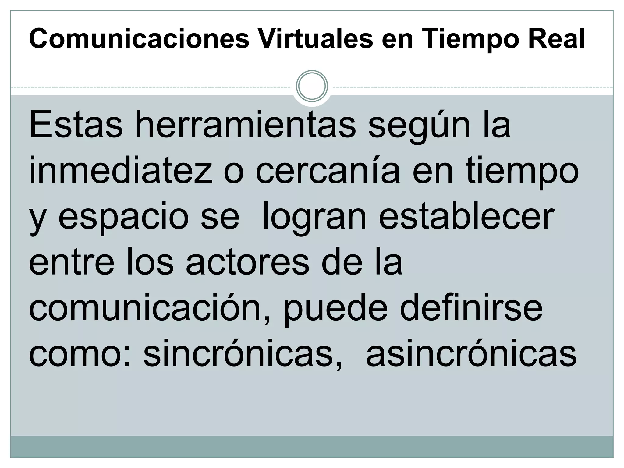 Comunicaciones Virtuales en Tiempo Real

Estas herramientas según la
inmediatez o cercanía en tiempo
y espacio se logran establecer
entre los actores de la
comunicación, puede definirse
como: sincrónicas, asincrónicas

 