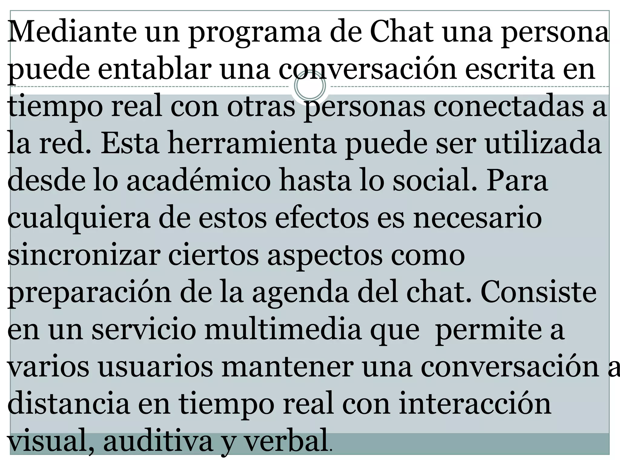 Mediante un programa de Chat una persona
puede entablar una conversación escrita en
tiempo real con otras personas conectadas a
la red. Esta herramienta puede ser utilizada
desde lo académico hasta lo social. Para
cualquiera de estos efectos es necesario
sincronizar ciertos aspectos como
preparación de la agenda del chat. Consiste
en un servicio multimedia que permite a
varios usuarios mantener una conversación a
distancia en tiempo real con interacción
visual, auditiva y verbal.

 