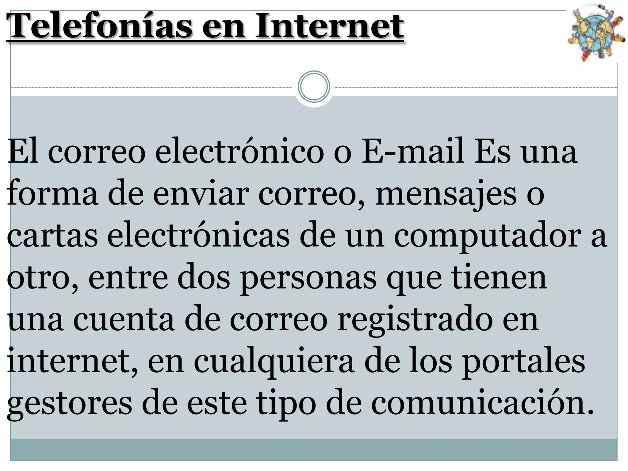 Telefonías en Internet
El correo electrónico o E-mail Es una
forma de enviar correo, mensajes o
cartas electrónicas de un computador a
otro, entre dos personas que tienen
una cuenta de correo registrado en
internet, en cualquiera de los portales
gestores de este tipo de comunicación.

 