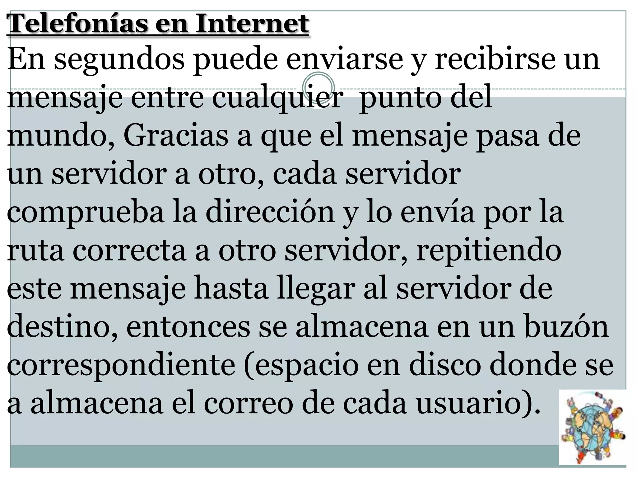 Telefonías en Internet

En segundos puede enviarse y recibirse un
mensaje entre cualquier punto del
mundo, Gracias a que el mensaje pasa de
un servidor a otro, cada servidor
comprueba la dirección y lo envía por la
ruta correcta a otro servidor, repitiendo
este mensaje hasta llegar al servidor de
destino, entonces se almacena en un buzón
correspondiente (espacio en disco donde se
a almacena el correo de cada usuario).

 