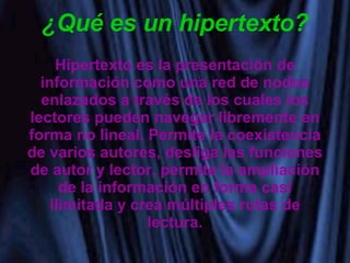 ¿Qué es un hipertexto? Hipertexto es la presentación de información como una red de nodos enlazados a través de los cuales los lectores pueden navegar libremente en forma no lineal. Permite la coexistencia de varios autores, desliga las funciones de autor y lector, permite la ampliación de la información en forma casi ilimitada y crea múltiples rutas de lectura. 