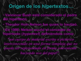 Vannevar Bush está considerado el padre del hipertexto.  Theodor Holn Nelson fue quien lo bautizó. En 1965, Nelson acuñó el concepto de hipertexto ( hypertext ) definiéndolo como: "un cuerpo de material escrito o pictórico interconectado en una forma compleja que no puede ser representado en forma conveniente haciendo uso del papel".   Origen de los hipertextos… 