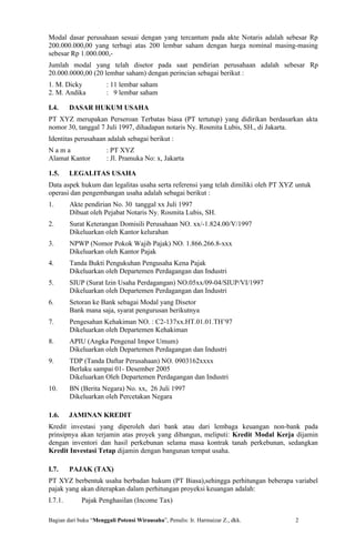 Modal dasar perusahaan sesuai dengan yang tercantum pada akte Notaris adalah sebesar Rp
200.000.000,00 yang terbagi atas 200 lembar saham dengan harga nominal masing-masing
sebesar Rp 1.000.000,-
Jumlah modal yang telah disetor pada saat pendirian perusahaan adalah sebesar Rp
20.000.0000,00 (20 lembar saham) dengan perincian sebagai berikut :
1. M. Dicky            : 11 lembar saham
2. M. Andika           : 9 lembar saham

I.4.     DASAR HUKUM USAHA
PT XYZ merupakan Perseroan Terbatas biasa (PT tertutup) yang didirikan berdasarkan akta
nomor 30, tanggal 7 Juli 1997, dihadapan notaris Ny. Rosmita Lubis, SH., di Jakarta.
Identitas perusahaan adalah sebagai berikut :
Nama                   : PT XYZ
Alamat Kantor          : Jl. Pramuka No: x, Jakarta

1.5.     LEGALITAS USAHA
Data aspek hukum dan legalitas usaha serta referensi yang telah dimiliki oleh PT XYZ untuk
operasi dan pengembangan usaha adalah sebagai berikut :
1.       Akte pendirian No. 30 tanggal xx Juli 1997
         Dibuat oleh Pejabat Notaris Ny. Rosmita Lubis, SH.
2.       Surat Keterangan Domisili Perusahaan NO. xx/-1.824.00/V/1997
         Dikeluarkan oleh Kantor kelurahan
3.       NPWP (Nomor Pokok Wajib Pajak) NO. 1.866.266.8-xxx
         Dikeluarkan oleh Kantor Pajak
4.       Tanda Bukti Pengukuhan Pengusaha Kena Pajak
         Dikeluarkan oleh Departemen Perdagangan dan Industri
5.       SIUP (Surat Izin Usaha Perdagangan) NO.05xx/09-04/SIUP/VI/1997
         Dikeluarkan oleh Departemen Perdagangan dan Industri
6.       Setoran ke Bank sebagai Modal yang Disetor
         Bank mana saja, syarat pengurusan berikutnya
7.       Pengesahan Kehakiman NO. : C2-137xx.HT.01.01.TH’97
         Dikeluarkan oleh Departemen Kehakiman
8.       APIU (Angka Pengenal Impor Umum)
         Dikeluarkan oleh Departemen Perdagangan dan Industri
9.       TDP (Tanda Daftar Perusahaan) NO. 0903162xxxx
         Berlaku sampai 01- Desember 2005
         Dikeluarkan Oleh Departemen Perdagangan dan Industri
10.      BN (Berita Negara) No. xx, 26 Juli 1997
         Dikeluarkan oleh Percetakan Negara

1.6.     JAMINAN KREDIT
Kredit investasi yang diperoleh dari bank atau dari lembaga keuangan non-bank pada
prinsipnya akan terjamin atas proyek yang dibangun, meliputi: Kredit Modal Kerja dijamin
dengan inventori dan hasil perkebunan selama masa kontrak tanah perkebunan, sedangkan
Kredit Investasi Tetap dijamin dengan bangunan tempat usaha.

I.7.     PAJAK (TAX)
PT XYZ berbentuk usaha berbadan hukum (PT Biasa),sehingga perhitungan beberapa variabel
pajak yang akan diterapkan dalam perhitungan proyeksi keuangan adalah:
I.7.1.       Pajak Penghasilan (Income Tax)

Bagian dari buku “Menggali Potensi Wirausaha”, Penulis: Ir. Harmaizar Z., dkk.      2
 