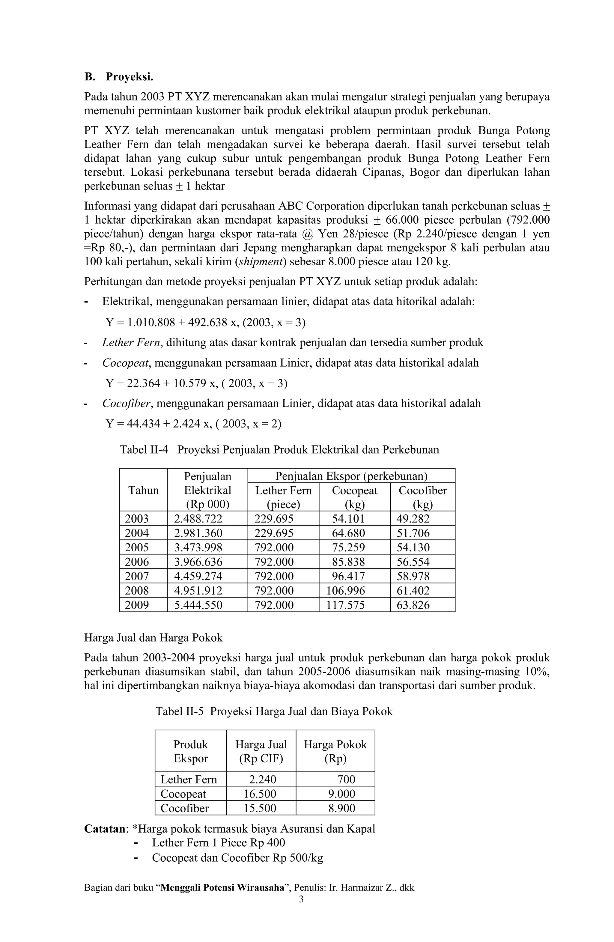 B. Proyeksi.
Pada tahun 2003 PT XYZ merencanakan akan mulai mengatur strategi penjualan yang berupaya
memenuhi permintaan kustomer baik produk elektrikal ataupun produk perkebunan.
PT XYZ telah merencanakan untuk mengatasi problem permintaan produk Bunga Potong
Leather Fern dan telah mengadakan survei ke beberapa daerah. Hasil survei tersebut telah
didapat lahan yang cukup subur untuk pengembangan produk Bunga Potong Leather Fern
tersebut. Lokasi perkebunana tersebut berada didaerah Cipanas, Bogor dan diperlukan lahan
perkebunan seluas + 1 hektar
Informasi yang didapat dari perusahaan ABC Corporation diperlukan tanah perkebunan seluas +
1 hektar diperkirakan akan mendapat kapasitas produksi + 66.000 piesce perbulan (792.000
piece/tahun) dengan harga ekspor rata-rata @ Yen 28/piesce (Rp 2.240/piesce dengan 1 yen
=Rp 80,-), dan permintaan dari Jepang mengharapkan dapat mengekspor 8 kali perbulan atau
100 kali pertahun, sekali kirim (shipment) sebesar 8.000 piesce atau 120 kg.
Perhitungan dan metode proyeksi penjualan PT XYZ untuk setiap produk adalah:
-   Elektrikal, menggunakan persamaan linier, didapat atas data hitorikal adalah:
    Y = 1.010.808 + 492.638 x, (2003, x = 3)
-   Lether Fern, dihitung atas dasar kontrak penjualan dan tersedia sumber produk
-   Cocopeat, menggunakan persamaan Linier, didapat atas data historikal adalah
    Y = 22.364 + 10.579 x, ( 2003, x = 3)
-   Cocofiber, menggunakan persamaan Linier, didapat atas data historikal adalah
    Y = 44.434 + 2.424 x, ( 2003, x = 2)

        Tabel II-4 Proyeksi Penjualan Produk Elektrikal dan Perkebunan

                       Penjualan           Penjualan Ekspor (perkebunan)
          Tahun        Elektrikal      Lether Fern    Cocopeat     Cocofiber
                       (Rp 000)          (piece)        (kg)         (kg)
         2003        2.488.722         229.695        54.101      49.282
         2004        2.981.360         229.695        64.680      51.706
         2005        3.473.998         792.000        75.259      54.130
         2006        3.966.636         792.000        85.838      56.554
         2007        4.459.274         792.000        96.417      58.978
         2008        4.951.912         792.000       106.996      61.402
         2009        5.444.550         792.000       117.575      63.826

Harga Jual dan Harga Pokok
Pada tahun 2003-2004 proyeksi harga jual untuk produk perkebunan dan harga pokok produk
perkebunan diasumsikan stabil, dan tahun 2005-2006 diasumsikan naik masing-masing 10%,
hal ini dipertimbangkan naiknya biaya-biaya akomodasi dan transportasi dari sumber produk.

                Tabel II-5 Proyeksi Harga Jual dan Biaya Pokok

                    Produk          Harga Jual     Harga Pokok
                    Ekspor          (Rp CIF)          (Rp)
                  Lether Fern         2.240               700
                  Cocopeat           16.500             9.000
                  Cocofiber          15.500             8.900
Catatan: *Harga pokok termasuk biaya Asuransi dan Kapal
         - Lether Fern 1 Piece Rp 400
         - Cocopeat dan Cocofiber Rp 500/kg

Bagian dari buku “Menggali Potensi Wirausaha”, Penulis: Ir. Harmaizar Z., dkk
                                                3
 
