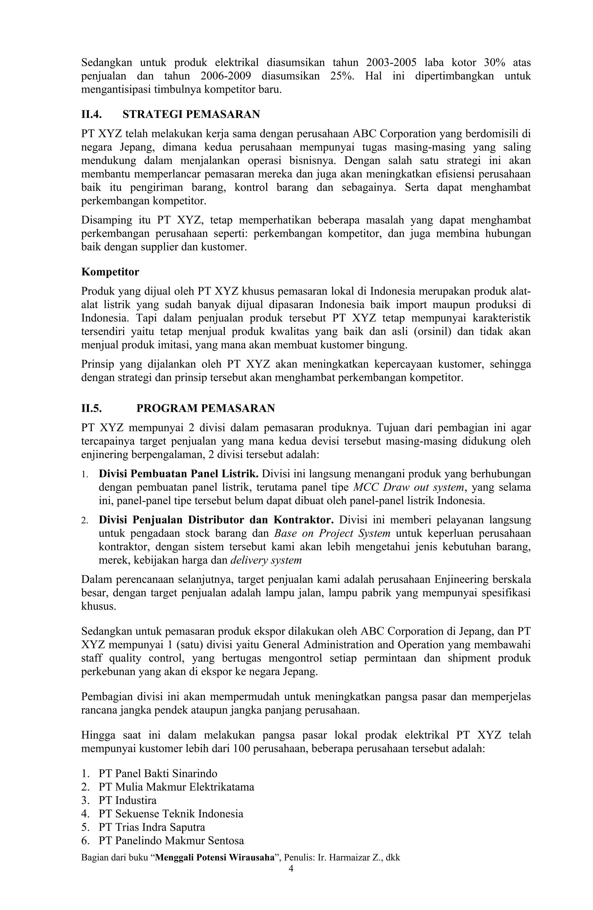 Sedangkan untuk produk elektrikal diasumsikan tahun 2003-2005 laba kotor 30% atas
penjualan dan tahun 2006-2009 diasumsikan 25%. Hal ini dipertimbangkan untuk
mengantisipasi timbulnya kompetitor baru.

II.4.    STRATEGI PEMASARAN
PT XYZ telah melakukan kerja sama dengan perusahaan ABC Corporation yang berdomisili di
negara Jepang, dimana kedua perusahaan mempunyai tugas masing-masing yang saling
mendukung dalam menjalankan operasi bisnisnya. Dengan salah satu strategi ini akan
membantu memperlancar pemasaran mereka dan juga akan meningkatkan efisiensi perusahaan
baik itu pengiriman barang, kontrol barang dan sebagainya. Serta dapat menghambat
perkembangan kompetitor.
Disamping itu PT XYZ, tetap memperhatikan beberapa masalah yang dapat menghambat
perkembangan perusahaan seperti: perkembangan kompetitor, dan juga membina hubungan
baik dengan supplier dan kustomer.

Kompetitor
Produk yang dijual oleh PT XYZ khusus pemasaran lokal di Indonesia merupakan produk alat-
alat listrik yang sudah banyak dijual dipasaran Indonesia baik import maupun produksi di
Indonesia. Tapi dalam penjualan produk tersebut PT XYZ tetap mempunyai karakteristik
tersendiri yaitu tetap menjual produk kwalitas yang baik dan asli (orsinil) dan tidak akan
menjual produk imitasi, yang mana akan membuat kustomer bingung.
Prinsip yang dijalankan oleh PT XYZ akan meningkatkan kepercayaan kustomer, sehingga
dengan strategi dan prinsip tersebut akan menghambat perkembangan kompetitor.

II.5.        PROGRAM PEMASARAN
PT XYZ mempunyai 2 divisi dalam pemasaran produknya. Tujuan dari pembagian ini agar
tercapainya target penjualan yang mana kedua devisi tersebut masing-masing didukung oleh
enjinering berpengalaman, 2 divisi tersebut adalah:
1.   Divisi Pembuatan Panel Listrik. Divisi ini langsung menangani produk yang berhubungan
     dengan pembuatan panel listrik, terutama panel tipe MCC Draw out system, yang selama
     ini, panel-panel tipe tersebut belum dapat dibuat oleh panel-panel listrik Indonesia.
2.   Divisi Penjualan Distributor dan Kontraktor. Divisi ini memberi pelayanan langsung
     untuk pengadaan stock barang dan Base on Project System untuk keperluan perusahaan
     kontraktor, dengan sistem tersebut kami akan lebih mengetahui jenis kebutuhan barang,
     merek, kebijakan harga dan delivery system
Dalam perencanaan selanjutnya, target penjualan kami adalah perusahaan Enjineering berskala
besar, dengan target penjualan adalah lampu jalan, lampu pabrik yang mempunyai spesifikasi
khusus.

Sedangkan untuk pemasaran produk ekspor dilakukan oleh ABC Corporation di Jepang, dan PT
XYZ mempunyai 1 (satu) divisi yaitu General Administration and Operation yang membawahi
staff quality control, yang bertugas mengontrol setiap permintaan dan shipment produk
perkebunan yang akan di ekspor ke negara Jepang.

Pembagian divisi ini akan mempermudah untuk meningkatkan pangsa pasar dan memperjelas
rancana jangka pendek ataupun jangka panjang perusahaan.

Hingga saat ini dalam melakukan pangsa pasar lokal prodak elektrikal PT XYZ telah
mempunyai kustomer lebih dari 100 perusahaan, beberapa perusahaan tersebut adalah:

1.   PT Panel Bakti Sinarindo
2.   PT Mulia Makmur Elektrikatama
3.   PT Industira
4.   PT Sekuense Teknik Indonesia
5.   PT Trias Indra Saputra
6.   PT Panelindo Makmur Sentosa
Bagian dari buku “Menggali Potensi Wirausaha”, Penulis: Ir. Harmaizar Z., dkk
                                                4
 