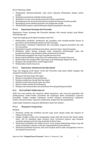Divisi Enjiniring, adalah
1. Mengerjakan pekerjaan-pekerjaan yang secara langsung berhubungan dengan analisa
   produk.
2. Melakukan pemeriksaan terhadap kualitas produk.
3. Melakukan uji coba sesuai dengan persyaratan teknis yang berlaku.
4. Bertanggung jawab atas kelancaran jalannya pengiriman barang, kwantitas produk.
5. Bertanggung jawab terhadap penjelasan cara penggunaan produk.
6. Melaksanakan kegiatan yang berhubungan dengan pengumpulan data teknis.

IV.1.2.      Departemen Keuangan dan Personalia
Departemen Umum, Keuangan dan Personalia dipimpin oleh seorang manajer yang dibantu
oleh beberapa staf.
Tugas dan tanggung jawab bagian keuangan antara lain:
1    Melaksanakan pembelian, pembayaran dan penagihan serta masalah-masalah lainnya di
     perusahaan yang berhubungan dengan transaksi keuangan.
2    Merencanakan, melakukan implementasi dan menyiapkan anggaran perusahaan dan cash
     flow perusahaan.
3    Menjalankan kegiatan pembukuan perusahaan, akuntansi biaya, laporan keuangan.
4    Melakukan analisa laporan keuangan untuk mengetahui perkembangan usaha dan
     kesalahan-kesalahan yang dilakukan dalam pembukuan perusahaan.
5    Melaksanakan penggajian dan fungsi kesejahteraan karyawan.
6    Merencanakan kebutuhan tenaga kerja dan melaksanakan recruitment karyawan.
7    Melaksanakan dan mengkoordinir tugas-tugas yang berhubungan dengan tata usaha.
8    Mengurus dan mengkoordinir rumah tangga kantor.
9    Melaksanakan absensi karyawan.

IV.1.3.      Departemen Administrasi dan Operational
Tugas dan tanggung jawab bagian Umum dan Personalia yang utama adalah mengatur dan
mengontrol keadaan kantor, antara lain:
1.   Mengurus dokumen ekspor dan impor.
2.   Mengurus pengepakan barang perkebunan.
3.   Mengurus pengiriman barang lokal dan ekspor.
4.   Mengurus penerimaan barang impor atau lokal.
5.   Mencari sumber produk baru perkebunan.
6.   Mengurus dan merencanakan area perkebunan baru (pengembangan produk).

IV.2.     MANAJEMEN PERUSAHAAN
Salah satu unsur penting dari organisasi adalah manajemen, yaitu cara-cara pengolahan dan
pendayagunaan sumber-sumber perusahaan dan lingkungan dalam menjalankan organisasi
perusahaan. Sedapat mungkin manajemen tersebut menganut prinsip-prinsip manajemen
modern yaitu perencanaan, organisasi, pelaksanaan, pengawasan dan pengendalian.
Aspek-aspek manajemen yang perlu diperhatikan antara lain meliputi :

IV.2.1.      Manajemen Tenaga Kerja
Meliputi:
1. Penentuan jumlah dan kualifikasi personil yang sesuai dengan fungsi dan tugasnya di
   bidang masing-masing.
2. Sedapat mungkin tenaga kerja menggunakan tenaga lokal dan berasal dari daerah sekitar
   lokasi. Hal ini disamping dapat menekan biaya recruitment pegawai juga bertujuan
   membuka lapangan kerja baru bagi penduduk disekitar lokasi.
3. Memberikan pendidikan dan latihan personil sesuai dengan bidang/fungsi-fungsi yang ada
   untuk memperlancar jalannya usaha dan mengningkatkan profesionalisme.
2. Melakukan pembinaan karyawan, baik moril maupun materil untuk meningkatkan motivasi
   dan kegiatan kerja personil.


Bagian dari buku “Menggali Potensi Wirausaha”, Penulis: Ir. Harmaizar Z., dkk    2
 