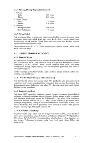 V.2.6. Piutang, Hutang Dagang dan Inventori
1. Piutang:
   - Lokal                                       1,00 bulan
   - Ekspor                                      2,00 bulan
2. Hutang Dagang:
   - Impor                                          0 bulan
   - Ekspor                                      0,50 bulan
3. Inventori:
 - Barang Elektrikal                             2,00 bulan
 - Hasil Perkebunan                                 0 bulan

V.2.7. Grace Period
Pada prinsipnya dalam pembangunan suatu proyek kreditur memberi tenggang waktu
penundaan pembayaran pokok kredit dan bunga kredit (Grace perod) selama masa
pembangunan proyek tersebut. Tetapi dalam prakteknya ada juga kreditur meminta
pembayaran bunga pinjamannya saja.
Dalam analisis proyek PT XYZ kreditur memberi grace period selama 1 tahun untuk
pokok kredit dan bunga.

V.3.    ANALISA PROYEKSI KEUANGAN

V.3.1. Proyeksi Neraca
Neraca (Laporan Keuangan) dilakukan untuk melihat posisi keuangan perusahaan berupa
aset, likuiditas dan modal, yang dilakukan setiap akhir periode. Pada proyeksi neraca
(lampiran-01) PT XYZ selama 7 tahun, terlihat komposisi harta lancar, harta tetap,
hutang lancar, hutang jangka panjang, total aset mengalami perubahan, dari tahun ke
tahun cenderung naik.
Kondisi keuangan perusahaan tersebut dapat diketahui dengan melihat analisa rasio
likuiditas, dan profitabilitas.

V.3.2. Proyeksi Aliran Dana (Cash Flow Projection)
Pada lampiran-02 terlihat bahwa pada tahun 2003 pendapatan atau dana-dana masuk
berasal dari hasil operasi perusahaan (hasil penjualan), dana pinjaman dan suntikan dana
dari pemegang saham. Sedangkan pada tahun 2004 dan seterusnya dana masuk berasal
dari hasil operasi perusahaan.

V.3.3. Proyeksi Laba-Rugi
Pada tahun 2003 merupakan mulainya rencana ekspansi perusahaan (meningkatkan
penjualan, perluasan lokasi usaha dan perkebunana). Dalam periode tersebut perusahaan
telah mendapat keuntungan sebesar Rp 359.046.000,-. Pada tahun 2004 keuntungan
perusahaan menurun menjadi Rp 147.815.000,-. Hal ini diakibatkan perusahaan mulai
membayar bunga kredit, sedangkan investasi diperkebunan belum dapat diambil. Pada
periode berikutnya laba bersih perusahaan terus meningkat sampai akhir periode.
Proyeksi laba rugi dapat dilihat pada lampiran-03.

V.3.4. Kebutuhan Modal Kerja
Pengertian modal kerja dalam studi ini mengikuti konsep kualitatif, yaitu kelebihan
aktiva lancar diatas hutang lancar. Kebutuhan tambahan modal kerja PT XYZ pada tahun
2003 sebesar Rp 838.202.000,-. Sedangkan tahun-tahun berikutnya cukup digunakan kas
atas operasi. Perhitungan kebutuhan modal kerja lebih detail dapat dilihat pada
lampiran-10.




Bagian dari buku “Menggali Potensi Wirausaha”, Penulis: Ir. Harmaizar Z., dkk     4
 