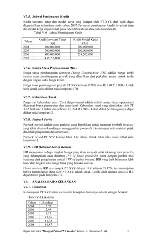 V.3.5. Jadwal Pembayaran Kredit
Kredit investasi tetap dan modal kerja yang didapat oleh PT XYZ dari bank dapat
dikembalikan seluruhnya pada tahun 2007. Perincian pembayaran kredit investasi tetap
dan modal kerja dapat dilihat pada tabel dibawah ini atau pada lampiran-06.
        Tabel V-6 Jadwal Pembayaran Kredit

              Kredit Investasi Tetap         Kredit Modal Kerja
Tahun
                       (Rp)                         (Rp)
2004              200.000.000                   200.000.000
2005              700.000.000                   400.000.000
2006              800.000.000                   238.202.000
2007              435.216.000


V.3.6. Bunga Masa Pembangunan (IDC)
Bunga masa pembangunan (Interest During Construction: IDC) adalah bunga kredit
selama masa pembangunan proyek yang dihasilkan dari perkalian antara pokok kredit
dengan tingkat suku bunga kredit.
Bunga masa pembangunan proyek PT XYZ sebesar 9,78% atau Rp 190.216.000,-. Untuk
lebih detail dapat dilihat pada lampiran-07B.

V.3.7. Kebutuhan Tunai
Pengertian kebutuhan tunai (Cash Requirement) adalah selisih antara biaya operasional
dikurangi biaya penyusutan dan amortisasi. Kebutuhan tunai yang diperlukan oleh PT
XYZ berkisar 3 bulan atau sebesar Rp 224.315.000,-. Lebih detail perhitungannya dapat
dilihat pada lampiran-09.

V.3.8. Payback Period
Payback period adalah suatu periode yang diperlukan untuk menutup kembali investasi
yang telah ditanamkan dengan menggunakan proceeds ( keuntungan neto sesudah pajak
ditambah penyusutan dan amortisasi).
Payback period PT XYZ kurang lebih 3,48 tahun. Untuk lebih jelas dapat dilhat pada
lampiran-11.

V.3.9. IRR (Internal Rate of Return)
IRR merupakan sebagai tingkat bunga yang akan menjadi nilai sekarang dari proceeds
yang diharapakan akan diterima (PV of future proceeds), sama dengan jumlah nilai
sekarang dari pengeluaran modal ( PV of capital outlay). IRR yang baik bilamana lebih
besar dari tingkat suku bunga bank yang berlaku saat ini.
Dalam analisis IRR atas proyek PT XYZ didapat IRR sebesar 23,37%, ini menunjukan
bahwa pemanfaatan dana oleh PT XYZ adalah layak. Lebih ditail tentang analisis IRR
dapat dilihat pada lampiran-012.

V.4.     ANALISA RASIO KEUANGAN
V.4.1. Likuiditas
Kemampuan PT XYZ untuk memenuhi kewajiban lancarnya adalah sebagai berikut:
       Tabel V-7 Likuiditas
    Tahun       Likuiditas
    2003            2,27
    2004            2,98
    2005            8,17
    2006           41,36
    2007           51,32
    2008           61,87
Bagian dari buku “Menggali Potensi Wirausaha”, Penulis: Ir. Harmaizar Z., dkk   5
 