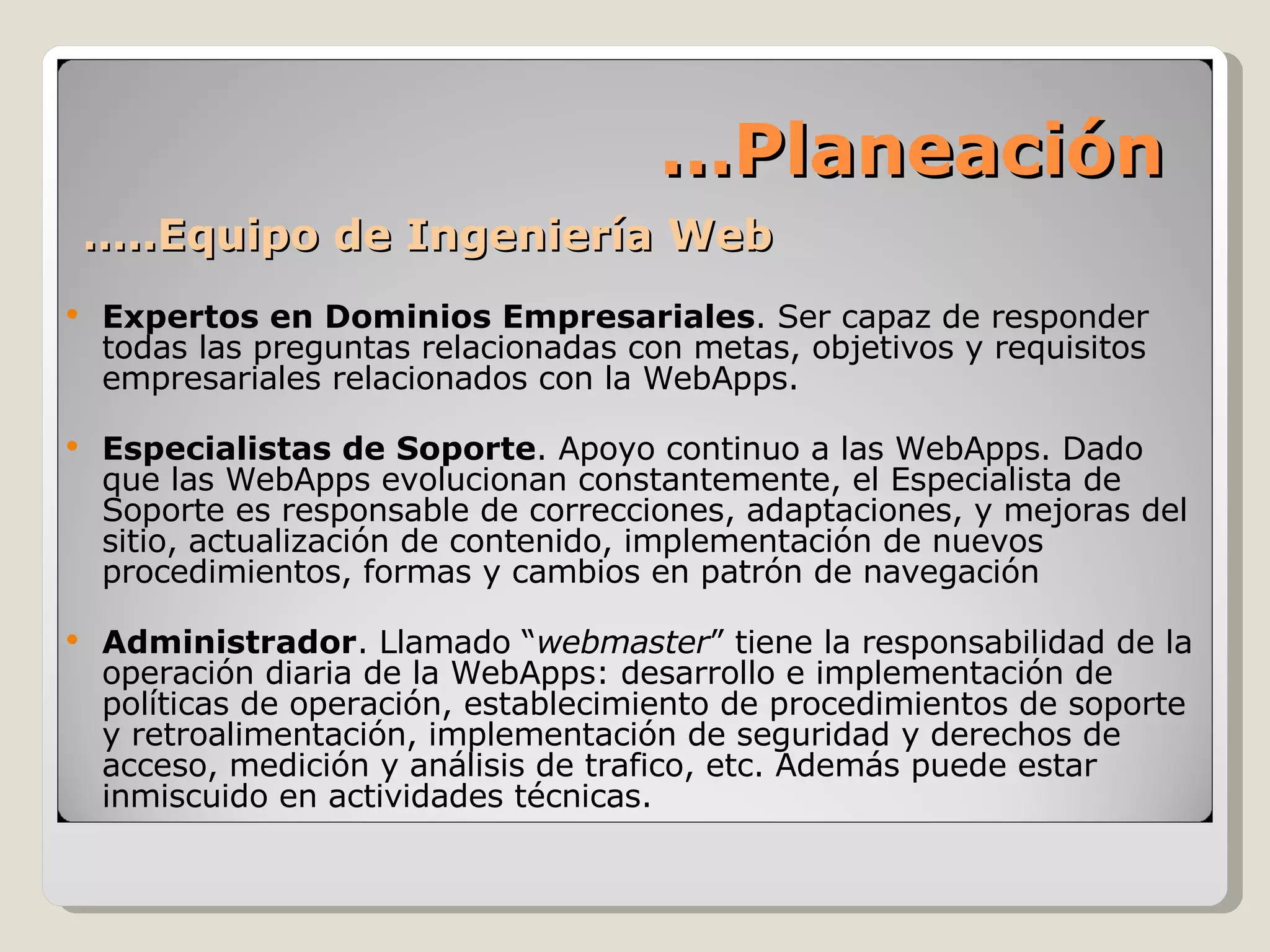… ..Equipo de Ingeniería Web Expertos en Dominios Empresariales . Ser capaz de responder todas las preguntas relacionadas con metas, objetivos y requisitos  empresariales relacionados con la WebApps. Especialistas de Soporte . Apoyo continuo a las WebApps. Dado que las WebApps evolucionan constantemente, el Especialista de Soporte es responsable de correcciones, adaptaciones, y mejoras del sitio, actualización de contenido, implementación de nuevos procedimientos, formas y cambios en patrón de navegación Administrador . Llamado “ webmaster ” tiene la responsabilidad de la operación diaria de la WebApps: desarrollo e implementación de políticas de operación, establecimiento de procedimientos de soporte y retroalimentación, implementación de seguridad y derechos de acceso, medición y análisis de trafico, etc. Además puede estar inmiscuido en actividades técnicas. … Planeación 