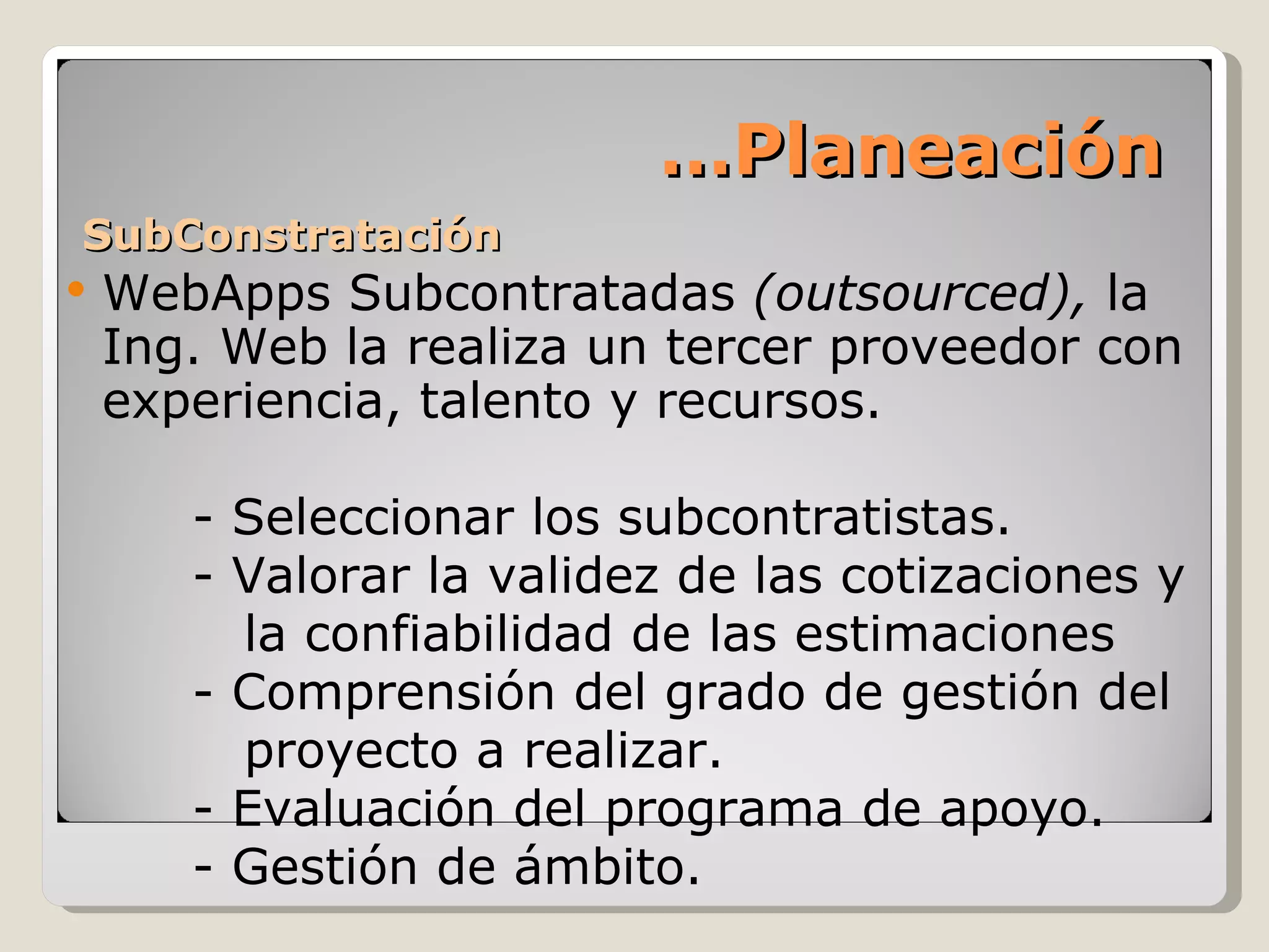 SubConstratación WebApps Subcontratadas  (outsourced),  la Ing. Web la realiza un tercer proveedor con experiencia, talento y recursos. - Seleccionar los subcontratistas. - Valorar la validez de las cotizaciones y   la confiabilidad de las estimaciones - Comprensión del grado de gestión del   proyecto a realizar. - Evaluación del programa de apoyo. - Gestión de ámbito. … Planeación 