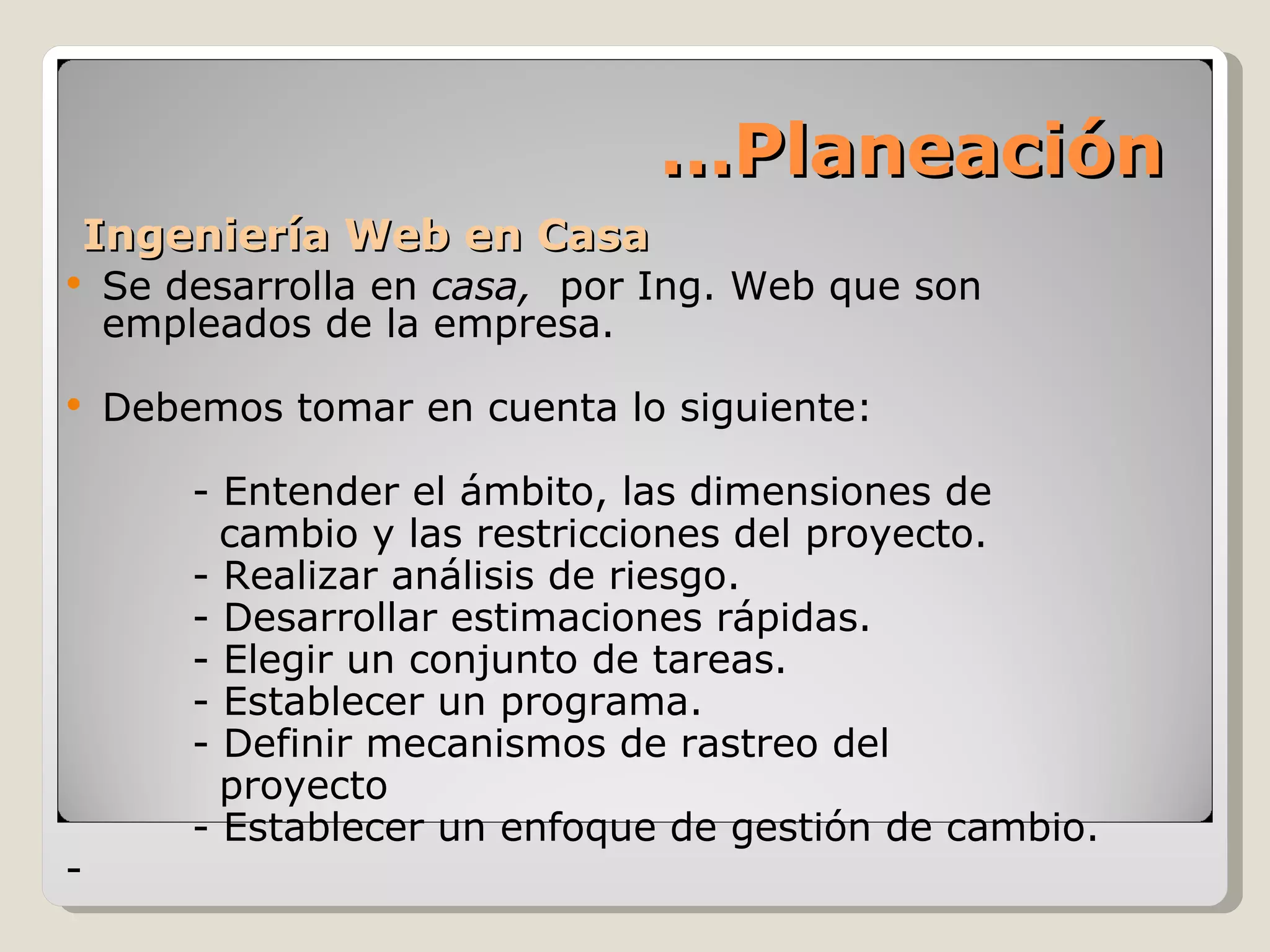 Ingeniería Web en Casa Se desarrolla en  casa,  por Ing. Web que son empleados de la empresa. Debemos tomar en cuenta lo siguiente: - Entender el ámbito, las dimensiones de   cambio y las restricciones del proyecto. - Realizar análisis de riesgo. - Desarrollar estimaciones rápidas. - Elegir un conjunto de tareas. - Establecer un programa. - Definir mecanismos de rastreo del   proyecto - Establecer un enfoque de gestión de cambio. - … Planeación 